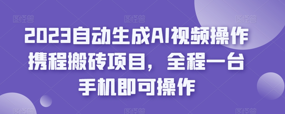 2023自动生成AI视频操作携程搬砖项目，全程一台手机即可操作-买得值资源库