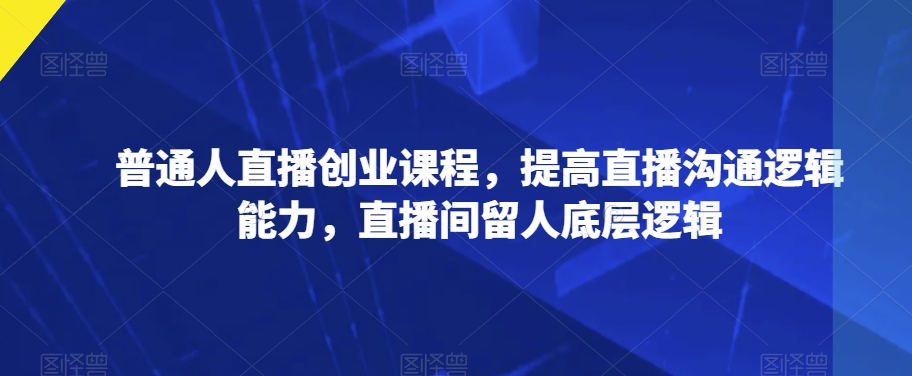 普通人直播创业课程，提高直播沟通逻辑能力，直播间留人底层逻辑-买得值资源库