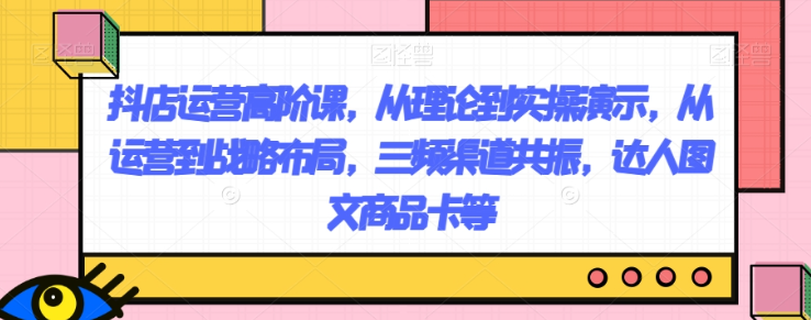 抖店运营高阶课，从理论到实操演示，从运营到战略布局，三频渠道共振，达人图文商品卡等-买得值资源库