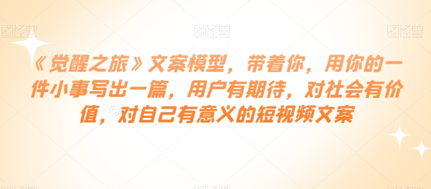 《觉醒之旅》文案模型，带着你，用你的一件小事写出一篇，用户有期待，对社会有价值，对自己有意义的短视频文案-买得值资源库