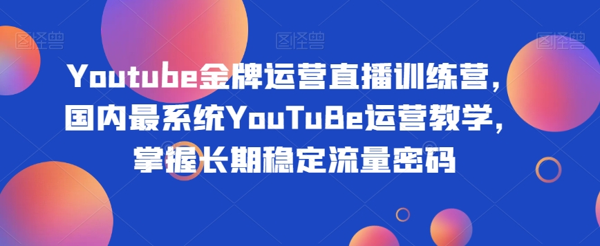 Youtube金牌运营直播训练营，国内最系统YouTuBe运营教学，掌握长期稳定流量密码-买得值资源库