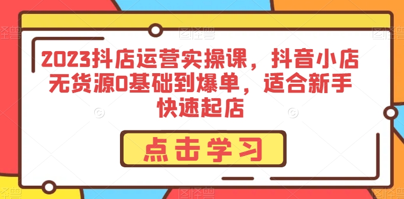 2023抖店运营实操课，抖音小店无货源0基础到爆单，适合新手快速起店-买得值资源库