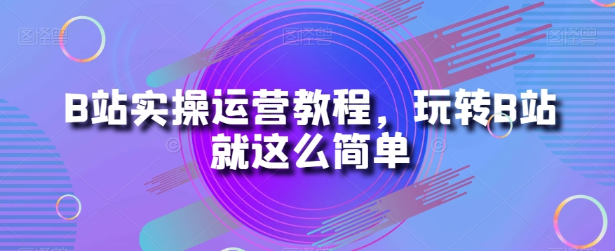 B站实操运营教程，玩转B站就这么简单-买得值资源库