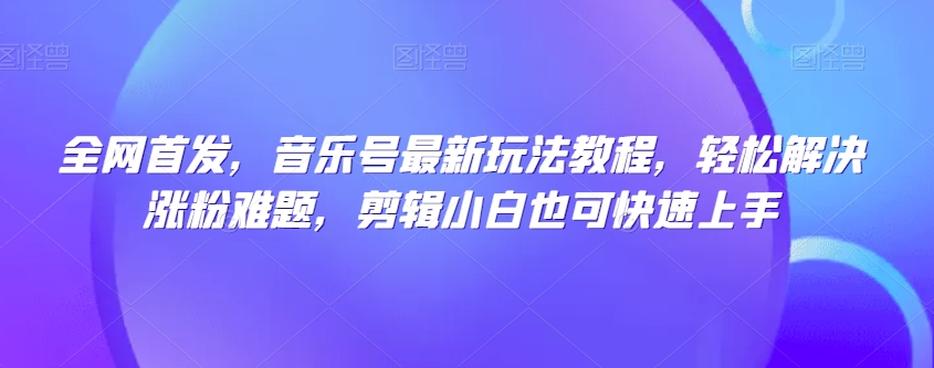 全网首发，音乐号最新玩法教程，轻松解决涨粉难题，剪辑小白也可快速上手-买得值资源库