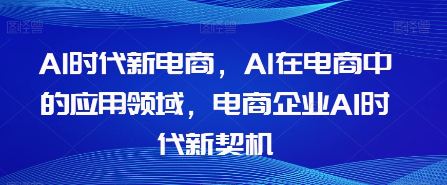Al时代新电商，Al在电商中的应用领域，电商企业AI时代新契机-买得值资源库