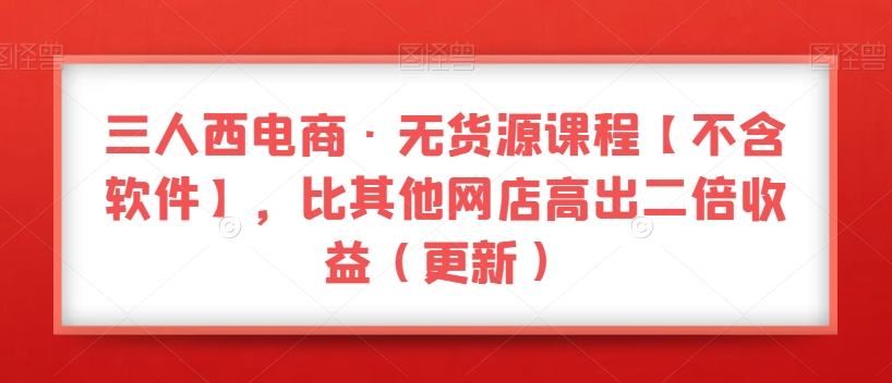 三人西电商·无货源课程【不含软件】，比其他网店高出二倍收益（更新）-买得值资源库