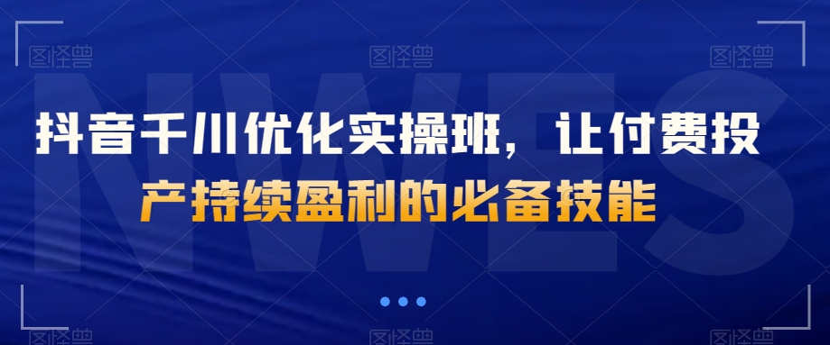 抖音千川优化实操班，让付费投产持续盈利的必备技能-买得值资源库
