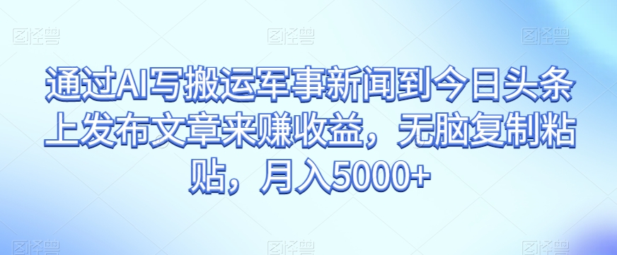 通过AI写搬运军事新闻到今日头条上发布文章来赚收益，无脑复制粘贴，月入5000+【揭秘】-买得值资源库