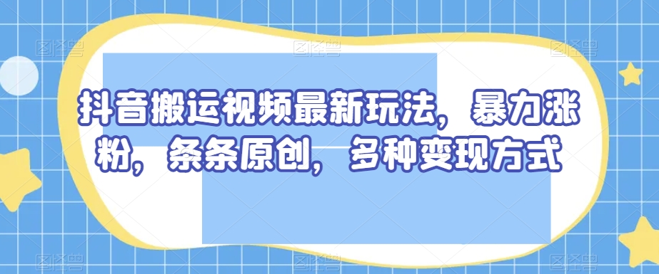 抖音搬运视频最新玩法，暴力涨粉，条条原创，多种变现方式【揭秘】-买得值资源库