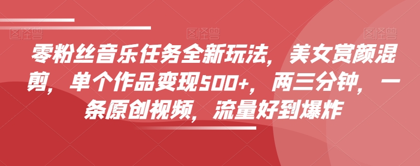 零粉丝音乐任务全新玩法，美女赏颜混剪，单个作品变现500+，两三分钟，一条原创视频，流量好到爆炸-买得值资源库