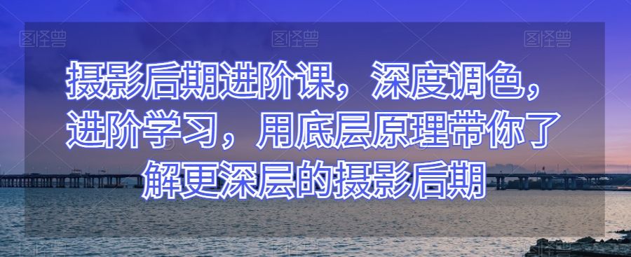 摄影后期进阶课，深度调色，进阶学习，用底层原理带你了解更深层的摄影后期-买得值资源库