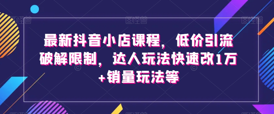 最新抖音小店课程，低价引流破解限制，达人玩法快速改1万+销量玩法等-买得值资源库