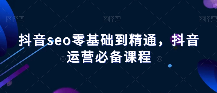 抖音seo零基础到精通，抖音运营必备课程-买得值资源库