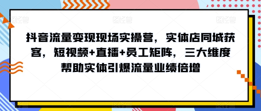 抖音流量变现现场实操营，实体店同城获客，短视频+直播+员工矩阵，三大维度帮助实体引爆流量业绩倍增-买得值资源库