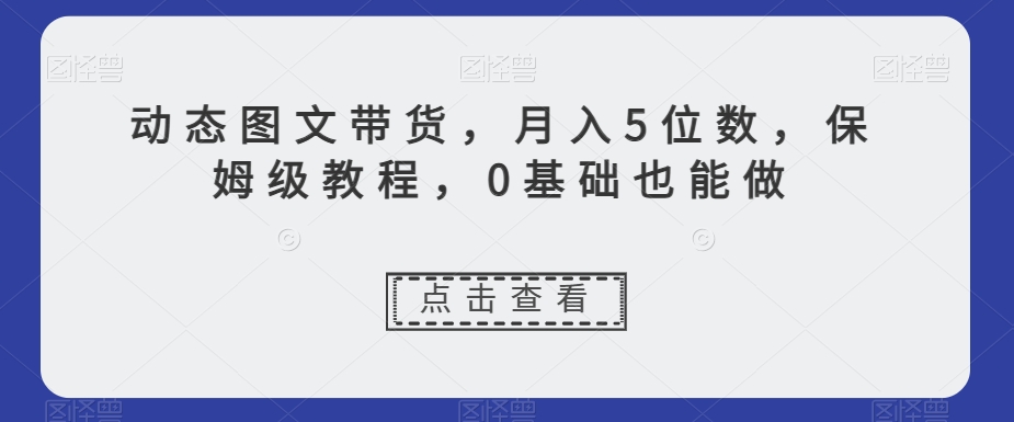 动态图文带货，月入5位数，保姆级教程，0基础也能做【揭秘】-买得值资源库