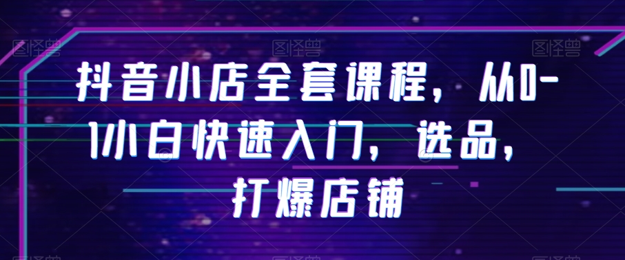 抖音小店全套课程，从0-1小白快速入门，选品，打爆店铺-买得值资源库