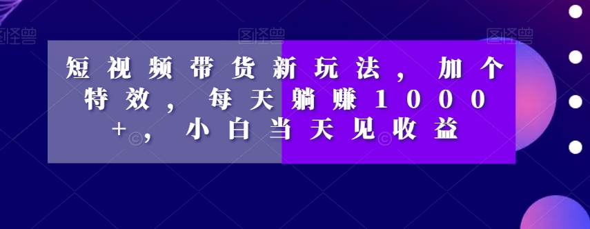 短视频带货新玩法，加个特效，每天躺赚1000+，小白当天见收益【揭秘】-买得值资源库