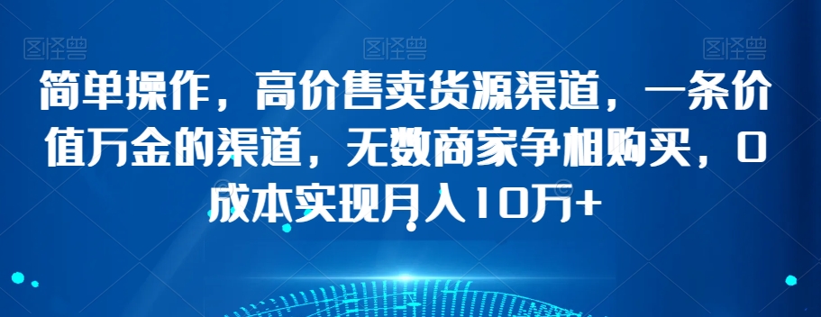 简单操作，高价售卖货源渠道，一条价值万金的渠道，无数商家争相购买，0成本实现月入10万+【揭秘】-买得值资源库