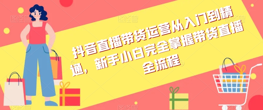 抖音直播带货运营从入门到精通，新手小白完全掌握带货直播全流程-买得值资源库