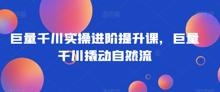 巨量千川实操进阶提升课，巨量干川撬动自然流-买得值资源库
