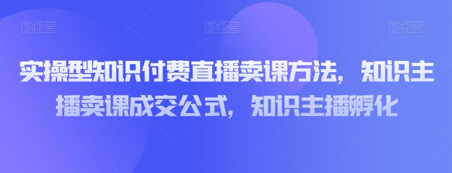 实操型知识付费直播卖课方法，知识主播卖课成交公式，知识主播孵化-买得值资源库