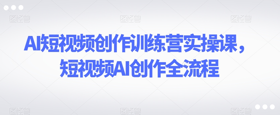 AI短视频创作训练营实操课，短视频AI创作全流程-买得值资源库