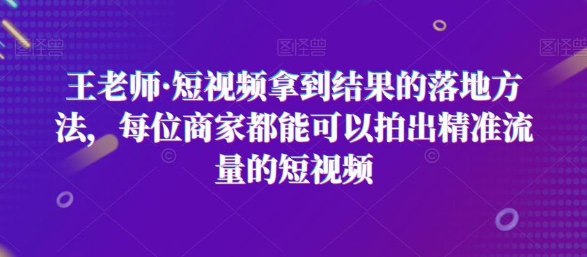 王老师·短视频拿到结果的落地方法，每位商家都能可以拍出精准流量的短视频-买得值资源库