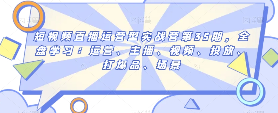 短视频直播运营型实战营第35期，全盘学习：运营、主播、视频、投放、打爆品、场景-买得值资源库