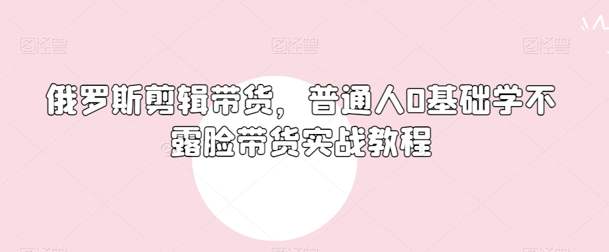 俄罗斯产品剪辑带货，普通人0基础学不露脸带货实战教程-买得值资源库