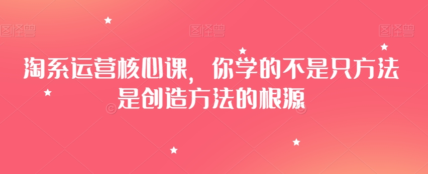 淘系运营核心课，你学的不是只方法是创造方法的根源-买得值资源库