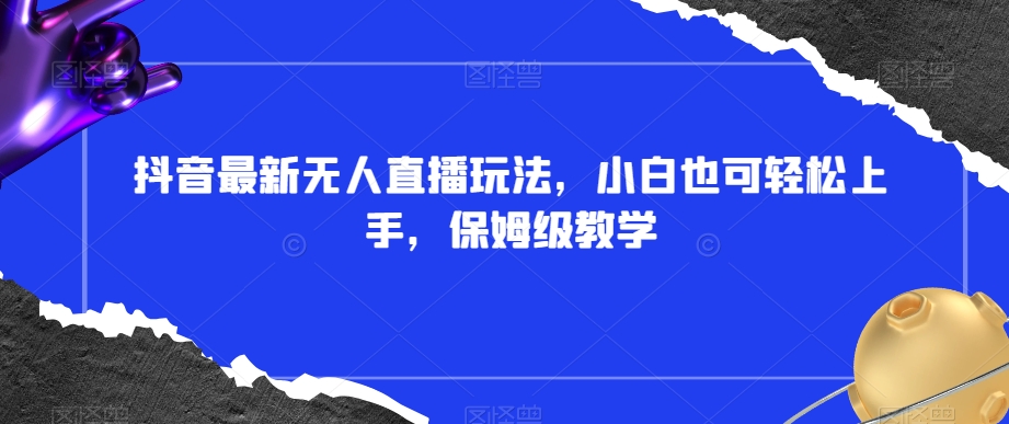 抖音最新无人直播玩法，小白也可轻松上手，保姆级教学，附所有素材+插件【揭秘】-买得值资源库