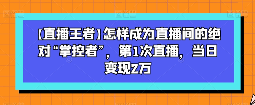 【直播王者】怎样成为直播间的绝对“掌控者”，第1次直播，当日变现2万-买得值资源库