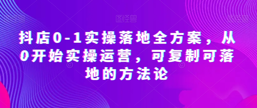 抖店0-1实操落地全方案，从0开始实操运营，可复制可落地的方法论-买得值资源库