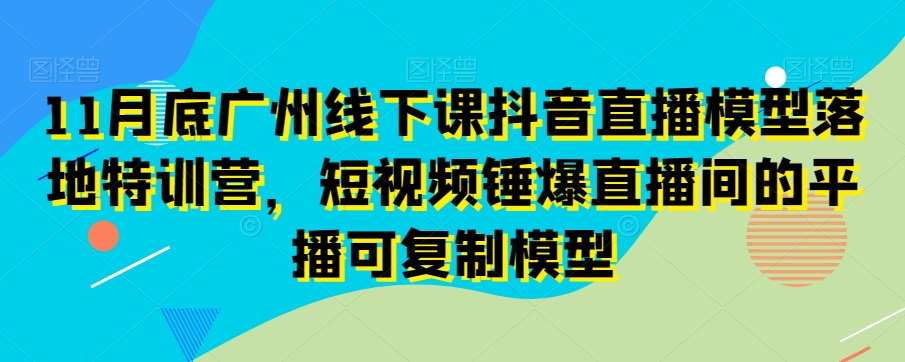 11月底广州线下课抖音直播模型落地特训营，短视频锤爆直播间的平播可复制模型-买得值资源库
