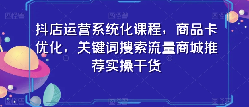 抖店运营系统化课程，商品卡优化，关键词搜索流量商城推荐实操干货-买得值资源库