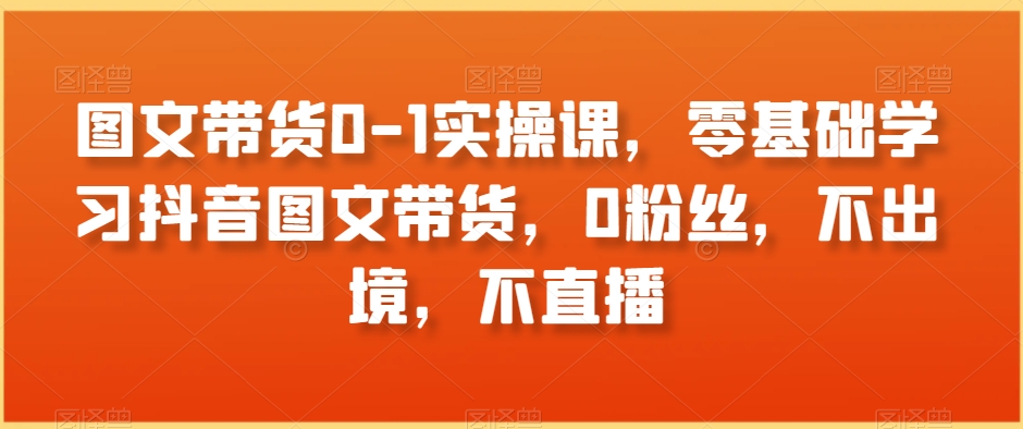 图文带货0-1实操课，零基础学习抖音图文带货，0粉丝，不出境，不直播-买得值资源库