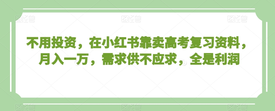 不用投资，在小红书靠卖高考复习资料，月入一万，需求供不应求，全是利润【揭秘】-买得值资源库