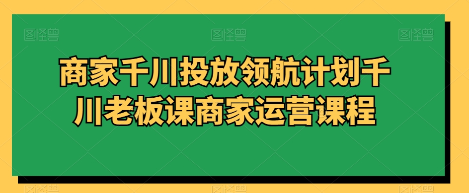 商家千川投放领航计划千川老板课商家运营课程-买得值资源库