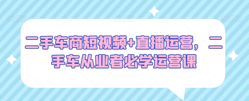 二手车商短视频+直播运营，二手车从业者必学运营课-买得值资源库