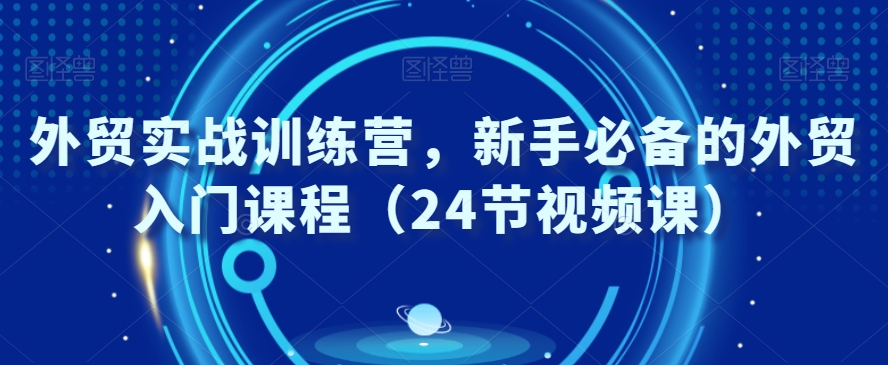 外贸实战训练营，新手必备的外贸入门课程（24节视频课）-买得值资源库
