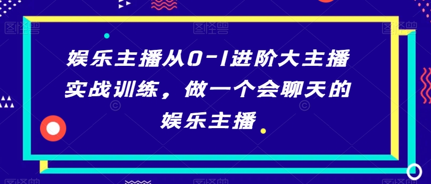 娱乐主播从0-1进阶大主播实战训练，做一个会聊天的娱乐主播-买得值资源库