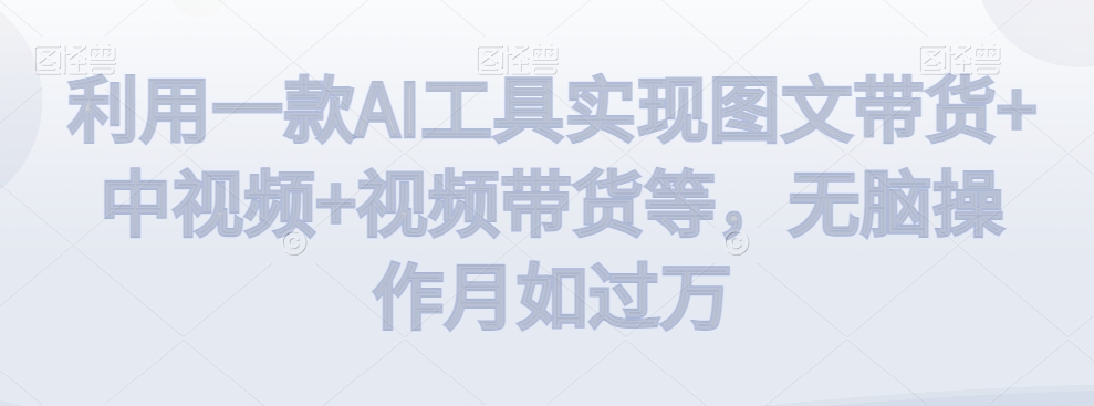 利用一款AI工具实现图文带货+中视频+视频带货等，无脑操作月如过万【揭秘】-买得值资源库