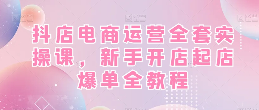 抖店电商运营全套实操课，新手开店起店爆单全教程-买得值资源库
