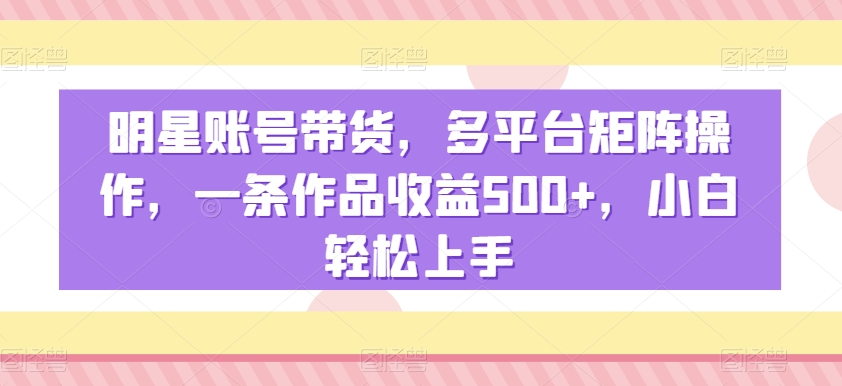 明星账号带货，多平台矩阵操作，一条作品收益500+，小白轻松上手【揭秘】-买得值资源库