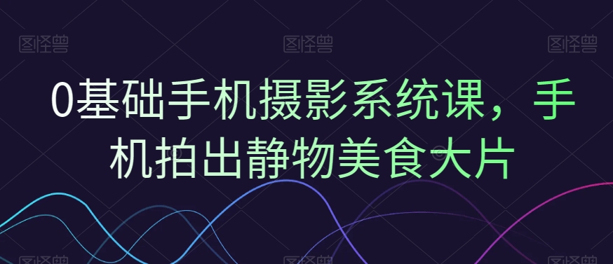0基础手机摄影系统课，手机拍出静物美食大片-买得值资源库