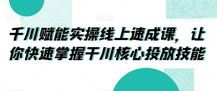 千川赋能实操线上速成课，让你快速掌握干川核心投放技能-买得值资源库