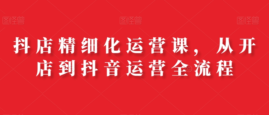 抖店精细化运营课，从开店到抖音运营全流程-买得值资源库