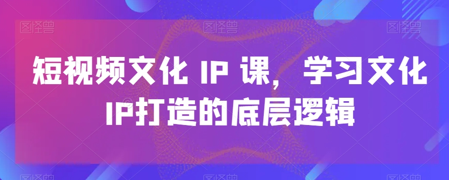 短视频文化IP课，学习文化IP打造的底层逻辑-买得值资源库