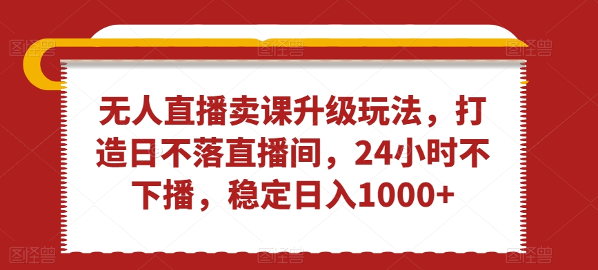 无人直播卖课升级玩法，打造日不落直播间，24小时不下播，稳定日入1000+【揭秘】-买得值资源库