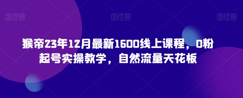 猴帝23年12月最新1600线上课程，0粉起号实操教学，自然流量天花板-买得值资源库